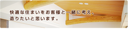 快適な住まいを お客様と一緒に考え、 造りたいと思います。
